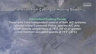 Intermittent Cooling Period:Intermittent Cooling Period:
Those who have independent control of their A/C systems,Those who have independent control of their A/C systems,
please follow Command Policy, operate A/C onlyplease follow Command Policy, operate A/C only
when outside temperature is 78°F (26°C) or greater,when outside temperature is 78°F (26°C) or greater,
and maintain occupied spaces at 78°F (26°C).and maintain occupied spaces at 78°F (26°C).
 