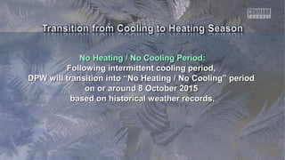 No Heating / No Cooling Period:No Heating / No Cooling Period:
Following intermittent cooling period,Following intermittent cooling period,
DPW will transition into “No Heating / No Cooling” periodDPW will transition into “No Heating / No Cooling” period
on or around 8 October 2015on or around 8 October 2015
based on historical weather records,based on historical weather records,
 