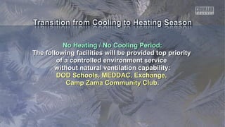 No Heating / No Cooling Period:No Heating / No Cooling Period:
The following facilities will be provided top priorityThe following facilities will be provided top priority
of a controlled environment serviceof a controlled environment service
without natural ventilation capability:without natural ventilation capability:
DOD Schools, MEDDAC, Exchange,DOD Schools, MEDDAC, Exchange,
Camp Zama Community ClubCamp Zama Community Club..
 