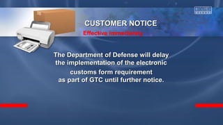 The Department of Defense will delayThe Department of Defense will delay
the implementation of the electronicthe implementation of the electronic
customs form requirementcustoms form requirement
as part of GTC until further notice.as part of GTC until further notice.
CUSTOMER NOTICECUSTOMER NOTICE
Effective immediately
 