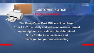 The Camp Zama Post Office will be closedThe Camp Zama Post Office will be closed
from 1 to 2 p.m. daily and will soon resume normalfrom 1 to 2 p.m. daily and will soon resume normal
operating hours on a date to be determined.operating hours on a date to be determined.
Sorry for the inconvenience andSorry for the inconvenience and
thank you for your understanding.thank you for your understanding.
..
CUSTOMER NOTICECUSTOMER NOTICE
Effective immediately
 