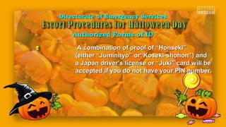 Directorate of Emergency ServicesDirectorate of Emergency Services
Authorized Forms of IDAuthorized Forms of ID
A combination of proof of “Honseki”A combination of proof of “Honseki”
(either “Juminhyo” or“Koseki-shohon”) and(either “Juminhyo” or“Koseki-shohon”) and
a Japan driver’s license or “Juki” card will bea Japan driver’s license or “Juki” card will be
accepted if you do not have your PIN number.accepted if you do not have your PIN number.
 