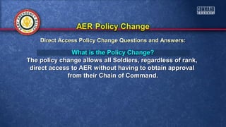 What is the Policy Change?What is the Policy Change?
The policy change allows all Soldiers, regardless of rank,The policy change allows all Soldiers, regardless of rank,
direct access to AER without having to obtain approvaldirect access to AER without having to obtain approval
from their Chain of Command.from their Chain of Command.
Direct Access Policy Change Questions and Answers:Direct Access Policy Change Questions and Answers:
 