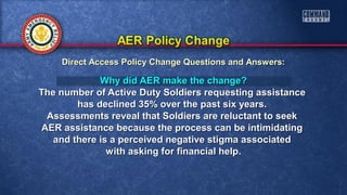 Why did AER make the change?Why did AER make the change?
The number of Active Duty Soldiers requesting assistanceThe number of Active Duty Soldiers requesting assistance
has declined 35% over the past six years.has declined 35% over the past six years.
Assessments reveal that Soldiers are reluctant to seekAssessments reveal that Soldiers are reluctant to seek
AER assistance because the process can be intimidatingAER assistance because the process can be intimidating
and there is a perceived negative stigma associatedand there is a perceived negative stigma associated
with asking for financial help.with asking for financial help.
Direct Access Policy Change Questions and Answers:Direct Access Policy Change Questions and Answers:
 