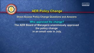Who approved the change?Who approved the change?
The AER Board of Managers unanimously approvedThe AER Board of Managers unanimously approved
the policy changethe policy change
in an email vote in July.in an email vote in July.
Direct Access Policy Change Questions and Answers:Direct Access Policy Change Questions and Answers:
 