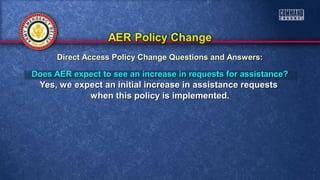 Does AER expect to see an increase in requests for assistance?Does AER expect to see an increase in requests for assistance?
Yes, we expect an initial increase in assistance requestsYes, we expect an initial increase in assistance requests
when this policy is implemented.when this policy is implemented.
Direct Access Policy Change Questions and Answers:Direct Access Policy Change Questions and Answers:
 