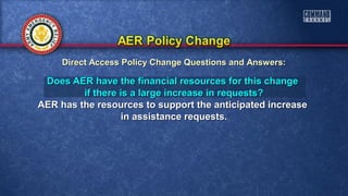Does AER have the financial resources for this changeDoes AER have the financial resources for this change
if there is a large increase in requests?if there is a large increase in requests?
AER has the resources to support the anticipated increaseAER has the resources to support the anticipated increase
in assistance requests.in assistance requests.
Direct Access Policy Change Questions and Answers:Direct Access Policy Change Questions and Answers:
 
