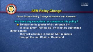 Are there any exceptions, or caveats to this policy?Are there any exceptions, or caveats to this policy?
Soldiers in the grades of E-1 through E-4Soldiers in the grades of E-1 through E-4
in Initial Entry Training (IET) will not be authorizedin Initial Entry Training (IET) will not be authorized
direct access.direct access.
They will continue to submit AER requestsThey will continue to submit AER requests
through the unit Chain of Command.through the unit Chain of Command.
Direct Access Policy Change Questions and Answers:Direct Access Policy Change Questions and Answers:
 