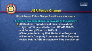 Are there any exceptions, or caveats to this policy?Are there any exceptions, or caveats to this policy?
All Soldiers, regardless of rank, who exhibitAll Soldiers, regardless of rank, who exhibit
““high risk” financial behavior IAW AR 600-85high risk” financial behavior IAW AR 600-85
and SecArmy Directive 2013-11and SecArmy Directive 2013-11
(Change to the Army Risk Reduction Program),(Change to the Army Risk Reduction Program),
will require Company Commander/First Sergeantwill require Company Commander/First Sergeant
review before AER assistance will be considered.review before AER assistance will be considered.
Direct Access Policy Change Questions and Answers:Direct Access Policy Change Questions and Answers:
 