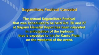 Sagamihara Festival Canceled
The annual Sagamihara Festival
that was scheduled to be held Oct. 26 and 27
at Sagami General Depot has been canceled
in anticipation of the typhoon
that is expected to hit the Kanto Plain
on the weekend of the event.

 