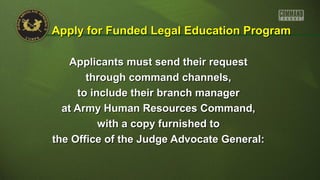Applicants must send their requestApplicants must send their request
through command channels,through command channels,
to include their branch managerto include their branch manager
at Army Human Resources Command,at Army Human Resources Command,
with a copy furnished towith a copy furnished to
the Office of the Judge Advocate General:the Office of the Judge Advocate General:
Apply for Funded Legal Education ProgramApply for Funded Legal Education Program
 