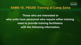 SAMS-1E, PBUSE Training at Camp ZamaSAMS-1E, PBUSE Training at Camp Zama
Those who are interested or
who units have personnel who require either training
need to provide training facilitators
with the following information.
 
