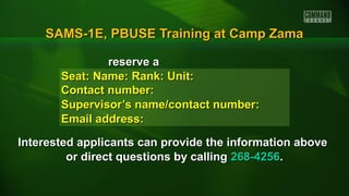 SAMS-1E, PBUSE Training at Camp ZamaSAMS-1E, PBUSE Training at Camp Zama
reserve areserve a
Seat: Name: Rank: Unit:Seat: Name: Rank: Unit:
Contact number:Contact number:
Supervisor’s name/contact number:Supervisor’s name/contact number:
Email address:Email address:
Interested applicants can provide the information aboveInterested applicants can provide the information above
or direct questions by callingor direct questions by calling 268-4256268-4256..
 