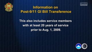 This also includes service membersThis also includes service members
with at least 20 years of servicewith at least 20 years of service
prior to Aug. 1, 2009.prior to Aug. 1, 2009.
Information onInformation on
Post-9/11 GI Bill TransferencePost-9/11 GI Bill Transference
 