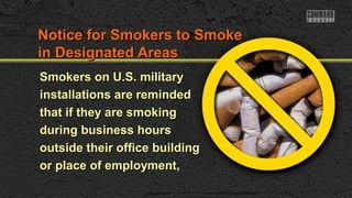 Notice for Smokers to SmokeNotice for Smokers to Smoke
in Designated Areasin Designated Areas
Smokers on U.S. militarySmokers on U.S. military
installations are remindedinstallations are reminded
that if they are smokingthat if they are smoking
during business hoursduring business hours
outside their office buildingoutside their office building
or place of employment,or place of employment,
 