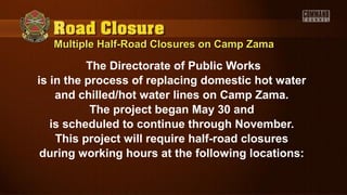 Multiple Half-Road Closures on Camp ZamaMultiple Half-Road Closures on Camp Zama
The Directorate of Public Works
is in the process of replacing domestic hot water
and chilled/hot water lines on Camp Zama.
The project began May 30 and
is scheduled to continue through November.
This project will require half-road closures
during working hours at the following locations:
 