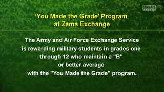 ‘‘You Made the Grade’ ProgramYou Made the Grade’ Program
at Zama Exchangeat Zama Exchange
The Army and Air Force Exchange Service
is rewarding military students in grades one
through 12 who maintain a "B"
or better average
with the "You Made the Grade" program.
 