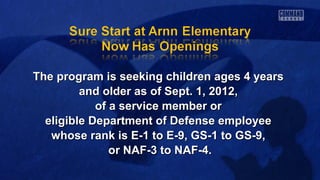 The program is seeking children ages 4 yearsThe program is seeking children ages 4 years
and older as of Sept. 1, 2012,and older as of Sept. 1, 2012,
of a service member orof a service member or
eligible Department of Defense employeeeligible Department of Defense employee
whose rank is E-1 to E-9, GS-1 to GS-9,whose rank is E-1 to E-9, GS-1 to GS-9,
or NAF-3 to NAF-4.or NAF-3 to NAF-4.
 