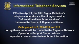 Informational Telephone Services
Effective April 1, the 78th Signal Battalion's
telephone operators will no longer provide
"informational telephone services“
between the hours of 10 p.m. and 6 a.m.
Calls placed to 0, 263-1110 and 113
during these hours will be routed to the Regional Network
Operations Support Center, whose
operators have access to telephone information.
 