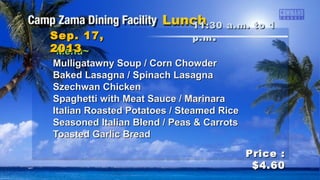 ~Menu~~Menu~
Mulligatawny Soup / Corn ChowderMulligatawny Soup / Corn Chowder
Baked Lasagna / Spinach LasagnaBaked Lasagna / Spinach Lasagna
Szechwan ChickenSzechwan Chicken
Spaghetti with Meat Sauce / MarinaraSpaghetti with Meat Sauce / Marinara
Italian Roasted Potatoes / Steamed RiceItalian Roasted Potatoes / Steamed Rice
Seasoned Italian Blend / Peas & CarrotsSeasoned Italian Blend / Peas & Carrots
Toasted Garlic BreadToasted Garlic Bread
11:30 a.m. to 111:30 a.m. to 1
p.mp.m ..Sep. 17,Sep. 17,
20132013
Price :Price :
$4.60$4.60
 