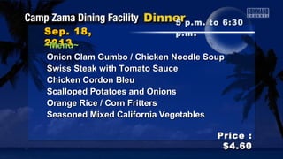 Sep. 18,Sep. 18,
20132013
Price :Price :
$4.60$4.60
~Menu~~Menu~
Onion Clam Gumbo / Chicken Noodle SoupOnion Clam Gumbo / Chicken Noodle Soup
Swiss Steak with Tomato SauceSwiss Steak with Tomato Sauce
Chicken Cordon BleuChicken Cordon Bleu
Scalloped Potatoes and OnionsScalloped Potatoes and Onions
Orange Rice / Corn FrittersOrange Rice / Corn Fritters
Seasoned Mixed California VegetablesSeasoned Mixed California Vegetables
5 p.m. to 6:305 p.m. to 6:30
p.mp.m ..
 