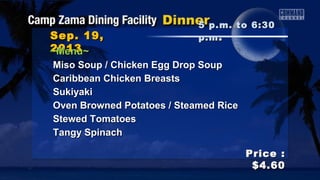 Sep. 19,Sep. 19,
20132013
Price :Price :
$4.60$4.60
~Menu~~Menu~
Miso Soup / Chicken Egg Drop SoupMiso Soup / Chicken Egg Drop Soup
Caribbean Chicken BreastsCaribbean Chicken Breasts
SukiyakiSukiyaki
Oven Browned Potatoes / Steamed RiceOven Browned Potatoes / Steamed Rice
Stewed TomatoesStewed Tomatoes
Tangy SpinachTangy Spinach
5 p.m. to 6:305 p.m. to 6:30
p.mp.m ..
 