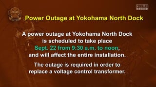 Power Outage at Yokohama North DockPower Outage at Yokohama North Dock
A power outage at Yokohama North DockA power outage at Yokohama North Dock
is scheduled to take placeis scheduled to take place
Sept. 22 from 9:30 a.m. to noonSept. 22 from 9:30 a.m. to noon,,
and will affect the entire installation.and will affect the entire installation.
The outage is required in order toThe outage is required in order to
replace a voltage control transformer.replace a voltage control transformer.
 