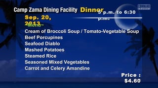 Sep. 20,Sep. 20,
20132013
Price :Price :
$4.60$4.60
~Menu~~Menu~
Cream of Broccoli Soup / Tomato-Vegetable SoupCream of Broccoli Soup / Tomato-Vegetable Soup
Beef PorcupinesBeef Porcupines
Seafood DiabloSeafood Diablo
Mashed PotatoesMashed Potatoes
Steamed RiceSteamed Rice
Seasoned Mixed VegetablesSeasoned Mixed Vegetables
Carrot and Celery AmandineCarrot and Celery Amandine
5 p.m. to 6:305 p.m. to 6:30
p.mp.m ..
 
