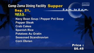 Sep. 21,Sep. 21,
20132013
Price :Price :
$6.45$6.45
~Menu~~Menu~
Navy Bean Soup / Pepper Pot SoupNavy Bean Soup / Pepper Pot Soup
Pepper SteakPepper Steak
Crab CakesCrab Cakes
Spanish RiceSpanish Rice
Potatoes Au GratinPotatoes Au Gratin
Seasoned ScandinavianSeasoned Scandinavian
Corn ObrienCorn Obrien
5 p.m. to 6 p.m5 p.m. to 6 p.m ..
 