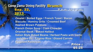 9 a.m. to 1 p.m9 a.m. to 1 p.m ..Sep. 22,Sep. 22,
20132013
Price :Price :
$5.25$5.25
~Menu~~Menu~
Omelet / Boiled Eggs / French Toast / BaconOmelet / Boiled Eggs / French Toast / Bacon
Biscuits / Hominy Grits / Creamed BeefBiscuits / Hominy Grits / Creamed Beef
Hashed Brown PotatoesHashed Brown Potatoes
French Onion Soup / Clam ChowderFrench Onion Soup / Clam Chowder
Oriental Steak / Baked HalibutOriental Steak / Baked Halibut
Italian Style Baked Beans / Herbed Pasta with GarlicItalian Style Baked Beans / Herbed Pasta with Garlic
and Olive Oil / Filipino Rice / Glazed Carrotsand Olive Oil / Filipino Rice / Glazed Carrots
Eggplant ParmesanEggplant Parmesan
 