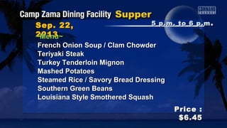 Sep. 22,Sep. 22,
20132013
Price :Price :
$6.45$6.45
~Menu~~Menu~
French Onion Soup / Clam ChowderFrench Onion Soup / Clam Chowder
Teriyaki SteakTeriyaki Steak
Turkey Tenderloin MignonTurkey Tenderloin Mignon
Mashed PotatoesMashed Potatoes
Steamed Rice / Savory Bread DressingSteamed Rice / Savory Bread Dressing
Southern Green BeansSouthern Green Beans
Louisiana Style Smothered SquashLouisiana Style Smothered Squash
5 p.m. to 6 p.m5 p.m. to 6 p.m ..
 