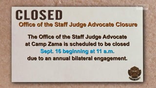 Office of the Staff Judge Advocate ClosureOffice of the Staff Judge Advocate Closure
The Office of the Staff Judge AdvocateThe Office of the Staff Judge Advocate
at Camp Zama is scheduled to be closedat Camp Zama is scheduled to be closed
Sept. 16 beginning at 11 a.m.Sept. 16 beginning at 11 a.m.
due to an annual bilateral engagement.due to an annual bilateral engagement.
 