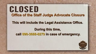 This will include the Legal Assistance Office.This will include the Legal Assistance Office.
During this time,During this time,
callcall 090-3688-0279090-3688-0279 in case of emergency.in case of emergency.
Office of the Staff Judge Advocate ClosureOffice of the Staff Judge Advocate Closure
 