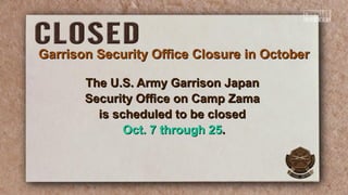 Garrison Security Office Closure in OctoberGarrison Security Office Closure in October
The U.S. Army Garrison JapanThe U.S. Army Garrison Japan
Security Office on Camp ZamaSecurity Office on Camp Zama
is scheduled to be closedis scheduled to be closed
Oct. 7 through 25Oct. 7 through 25..
 