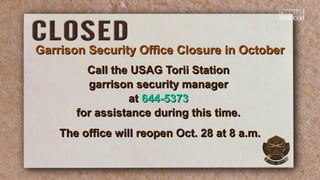 Call the USAG Torii StationCall the USAG Torii Station
garrison security managergarrison security manager
atat 644-5373644-5373
for assistance during this time.for assistance during this time.
The office will reopen Oct. 28 at 8 a.m.The office will reopen Oct. 28 at 8 a.m.
Garrison Security Office Closure in OctoberGarrison Security Office Closure in October
 
