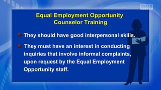 They should have good interpersonal skills.
They must have an interest in conducting
inquiries that involve informal complaints,
upon request by the Equal Employment
Opportunity staff.
Equal Employment OpportunityEqual Employment Opportunity
Counselor TrainingCounselor Training
 