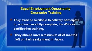 They must be available to actively participate
in, and successfully complete, the 40-hour
certification training.
They should have a minimum of 24 months
left on their assignment in Japan.
Equal Employment OpportunityEqual Employment Opportunity
Counselor TrainingCounselor Training
 
