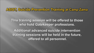 This training session will be offered to thoseThis training session will be offered to those
who hold Gatekeeper professions.who hold Gatekeeper professions.
Additional advanced suicide interventionAdditional advanced suicide intervention
training sessions will be held in the future,training sessions will be held in the future,
offered to all personnel.offered to all personnel.
 