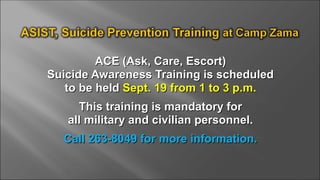 ACE (Ask, Care, Escort)ACE (Ask, Care, Escort)
Suicide Awareness Training is scheduledSuicide Awareness Training is scheduled
to be heldto be held Sept. 19 from 1 to 3 p.m.Sept. 19 from 1 to 3 p.m.
This training is mandatory forThis training is mandatory for
all military and civilian personnel.all military and civilian personnel.
Call 263-8049 for more information.Call 263-8049 for more information.
 