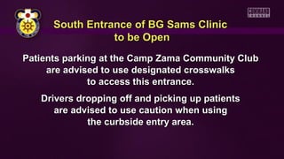 South Entrance of BG Sams ClinicSouth Entrance of BG Sams Clinic
to be Opento be Open
Patients parking at the Camp Zama Community ClubPatients parking at the Camp Zama Community Club
are advised to use designated crosswalksare advised to use designated crosswalks
to access this entrance.to access this entrance.
Drivers dropping off and picking up patientsDrivers dropping off and picking up patients
are advised to use caution when usingare advised to use caution when using
the curbside entry area.the curbside entry area.
 