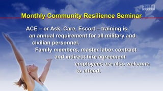 ACE – or Ask, Care, Escort – training isACE – or Ask, Care, Escort – training is
an annual requirement for all military andan annual requirement for all military and
civilian personnel.civilian personnel.
Family members, master labor contractFamily members, master labor contract
and indirect hire agreementand indirect hire agreement
employees are also welcomeemployees are also welcome
to attend.to attend.
Monthly Community Resilience SeminarMonthly Community Resilience Seminar
 