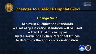 Changes to USARJ Pamphlet 690-1Changes to USARJ Pamphlet 690-1
Change No. 1:Change No. 1:
Minimum Qualification StandardsMinimum Qualification Standards
–– a set of qualification standards will be useda set of qualification standards will be used
within U.S. Army in Japanwithin U.S. Army in Japan
by the servicing Civilian Personnel Officesby the servicing Civilian Personnel Offices
to determine the applicant’s qualification.to determine the applicant’s qualification.
 