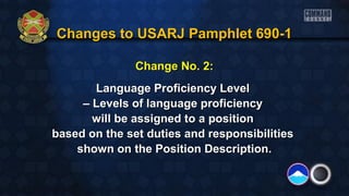 Changes to USARJ Pamphlet 690-1Changes to USARJ Pamphlet 690-1
Change No. 2:Change No. 2:
Language Proficiency LevelLanguage Proficiency Level
–– Levels of language proficiencyLevels of language proficiency
will be assigned to a positionwill be assigned to a position
based on the set duties and responsibilitiesbased on the set duties and responsibilities
shown on the Position Description.shown on the Position Description.
 