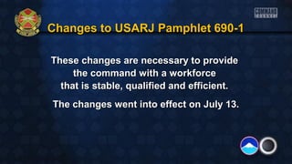 These changes are necessary to provideThese changes are necessary to provide
the command with a workforcethe command with a workforce
that is stable, qualified and efficient.that is stable, qualified and efficient.
The changes went into effect on July 13.The changes went into effect on July 13.
Changes to USARJ Pamphlet 690-1Changes to USARJ Pamphlet 690-1
 