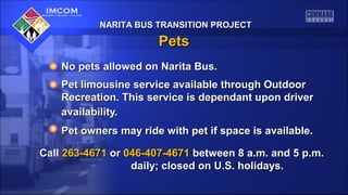 NARITA BUS TRANSITION PROJECTNARITA BUS TRANSITION PROJECT
PetsPets
No pets allowed on Narita Bus.No pets allowed on Narita Bus.
Pet limousine service available through OutdoorPet limousine service available through Outdoor
Recreation. This service is dependant upon driverRecreation. This service is dependant upon driver
availability.availability.
Pet owners may ride with pet if space is available.Pet owners may ride with pet if space is available.
CallCall 263-4671263-4671 oror 046-407-4671046-407-4671 between 8 a.m. and 5 p.m.between 8 a.m. and 5 p.m.
daily; closed on U.S. holidays.daily; closed on U.S. holidays.
 