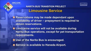 NARITA BUS TRANSITION PROJECTNARITA BUS TRANSITION PROJECT
Limousine ServiceLimousine Service
Reservations may be made dependant uponReservations may be made dependant upon
availability of driver – prepayment is required toavailability of driver – prepayment is required to
obtain reservations.obtain reservations.
Limousine service will not be available duringLimousine service will not be available during
Narita Bus operations, except for pet transportationNarita Bus operations, except for pet transportation
requirements.requirements.
Use of the Narita Bus is encouraged.Use of the Narita Bus is encouraged.
Service is available to Haneda Airport.Service is available to Haneda Airport.
 