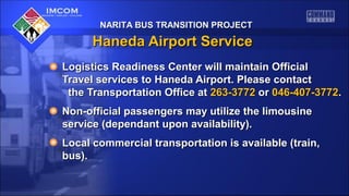 NARITA BUS TRANSITION PROJECTNARITA BUS TRANSITION PROJECT
Haneda Airport ServiceHaneda Airport Service
Logistics Readiness Center will maintain OfficialLogistics Readiness Center will maintain Official
Travel services to Haneda Airport. Please contactTravel services to Haneda Airport. Please contact
the Transportation Office atthe Transportation Office at 263-3772263-3772 oror 046-407-3772046-407-3772..
Non-official passengers may utilize the limousineNon-official passengers may utilize the limousine
service (dependant upon availability).service (dependant upon availability).
Local commercial transportation is available (train,Local commercial transportation is available (train,
bus).bus).
 
