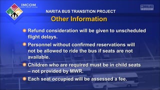 NARITA BUS TRANSITION PROJECTNARITA BUS TRANSITION PROJECT
Other InformationOther Information
Refund consideration will be given to unscheduledRefund consideration will be given to unscheduled
flight delays.flight delays.
Personnel without confirmed reservations willPersonnel without confirmed reservations will
not be allowed to ride the bus if seats are notnot be allowed to ride the bus if seats are not
available.available.
Children who are required must be in child seatsChildren who are required must be in child seats
–– not provided by MWR.not provided by MWR.
Each seat occupied will be assessed a fee.Each seat occupied will be assessed a fee.
NARITA BUS TRANSITION PROJECTNARITA BUS TRANSITION PROJECT
 