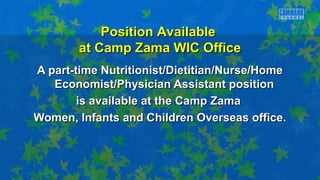 A part-time Nutritionist/Dietitian/Nurse/HomeA part-time Nutritionist/Dietitian/Nurse/Home
Economist/Physician Assistant positionEconomist/Physician Assistant position
is available at the Camp Zamais available at the Camp Zama
Women, Infants and Children Overseas office.Women, Infants and Children Overseas office.
Position AvailablePosition Available
at Camp Zama WIC Officeat Camp Zama WIC Office
 