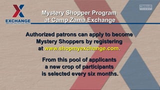 Authorized patrons can apply to becomeAuthorized patrons can apply to become
Mystery Shoppers by registeringMystery Shoppers by registering
atat www.shopmyexchange.comwww.shopmyexchange.com..
From this pool of applicantsFrom this pool of applicants
a new crop of participantsa new crop of participants
is selected every six months.is selected every six months.
Mystery Shopper ProgramMystery Shopper Program
at Camp Zama Exchangeat Camp Zama Exchange
 